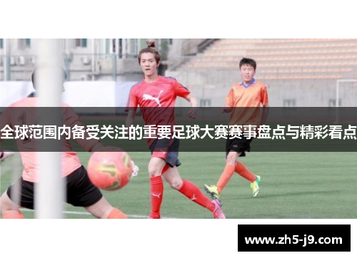 全球范围内备受关注的重要足球大赛赛事盘点与精彩看点