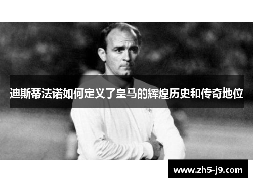 迪斯蒂法诺如何定义了皇马的辉煌历史和传奇地位