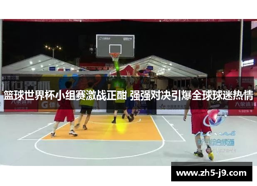 篮球世界杯小组赛激战正酣 强强对决引爆全球球迷热情