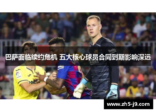 巴萨面临续约危机 五大核心球员合同到期影响深远