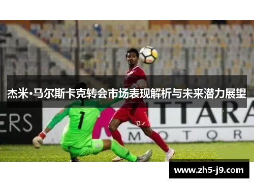 杰米·马尔斯卡克转会市场表现解析与未来潜力展望