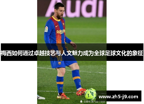梅西如何通过卓越技艺与人文魅力成为全球足球文化的象征